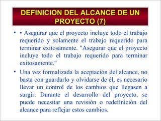 DEFINICION DEL ALCANCE DE UN PROYECTO (7) •  Asegurar que el proyecto incluye todo el trabajo requerido y solamente el trabajo requerido para terminar exitosamente. "Asegurar que el proyecto incluye todo el trabajo requerido para terminar exitosamente." Una vez formalizada la aceptación del alcance, no basta con guardarlo y olvidarse de él, es necesario llevar un control de los cambios que llegasen a surgir. Durante el desarrollo del proyecto, se puede necesitar una revisión o redefinición del alcance para reflejar estos cambios. 