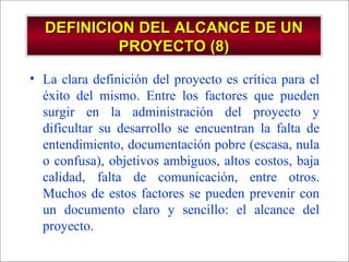 DEFINICION DEL ALCANCE DE UN PROYECTO (8) La clara definición del proyecto es crítica para el éxito del mismo. Entre los factores que pueden surgir en la administración del proyecto y dificultar su desarrollo se encuentran la falta de entendimiento, documentación pobre (escasa, nula o confusa), objetivos ambiguos, altos costos, baja calidad, falta de comunicación, entre otros. Muchos de estos factores se pueden prevenir con un documento claro y sencillo: el alcance del proyecto. 