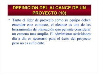 DEFINICION DEL ALCANCE DE UN PROYECTO (10) Tanto el líder de proyecto como su equipo deben entender este contexto, el alcance es una de las herramientas de planeación que permite considerar un entorno más amplio. El administrar actividades día a día es necesario para el éxito del proyecto pero no es suficiente. 