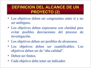 Los objetivos deben ser congruentes entre sí y no ser ambiguos.  Los objetivos deben expresarse con claridad para evitar posibles desviaciones del proceso de investigación. Los objetivos deben ser posibles de alcanzarse. Los objetivos deben ser cuantificables. Los objetivos deben ser de “alta calidad”. Deben ser finitos. Cada objetivo debe tener un indicador. DEFINICION DEL ALCANCE DE UN PROYECTO (2) 