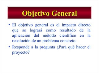 Objetivo General El objetivo general es el impacto directo que se logrará como resultado de la aplicación del método científico en la resolución de un problema concreto. Responde a la pregunta ¿Para qué hacer el proyecto? 