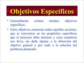 Objetivos Específicos Generalmente existen muchos objetivos específicos. Estos objetivos enmarcan todas aquellas acciones, que se convierten en los propósitos específicos que el proyecto debe alcanzar y cuya sumatoria nos lleva, sin duda alguna, a la obtención del objetivo general y por ende a la solución del problema planteado. 