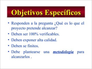 Objetivos Específicos Responden a la pregunta ¿Qué es lo que el proyecto pretende alcanzar? Deben ser 100% verificables. Deben exponer alta calidad. Deben se finitos. Debe plantearse una  metodología  para alcanzarlos . 