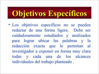 Objetivos Específicos Los objetivos específicos no se pueden redactar de una forma ligera.  Debe ser cuidadosamente estudiados y analizados para lograr ubicar las palabras y la redacción exacta que le permitan al investigador a exponer en forma muy clara todas y cada una de los alcances individuales del trabajo planteado .  