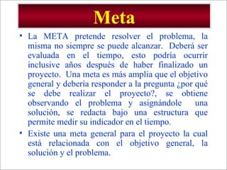 Meta La META pretende resolver el problema, la misma no siempre se puede alcanzar.  Deberá ser evaluada en el tiempo, esto podría ocurrir inclusive años después de haber finalizado un proyecto.  Una meta es más amplia que el objetivo general y debería responder a la pregunta ¿por qué se debe realizar el proyecto?, se obtiene observando el problema y asignándole  una solución, se redacta bajo una estructura que permite medir su indicador en el tiempo. Existe una meta general para el proyecto la cual está relacionada con el objetivo general, la solución y el problema. 