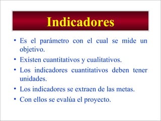 Indicadores Es el parámetro con el cual se mide un objetivo. Existen cuantitativos y cualitativos. Los indicadores cuantitativos deben tener unidades. Los indicadores se extraen de las metas. Con ellos se evalúa el proyecto. 
