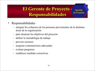 El Gerente de Proyecto - Responsabilidades Responsabilidades integrar los esfuerzos de las personas provenientes de la distintas áreas de la organización para alcanzar los objetivos del proyecto definir la metodología de trabajo proveer recursos asegurar contrataciones adecuadas evaluar progresos establecer medidas correctivas Gerente de Proyecto 