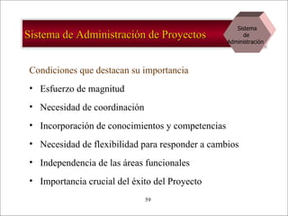Sistema de Administración de Proyectos Condiciones que destacan su importancia Esfuerzo de magnitud Necesidad de coordinación Incorporación de conocimientos y competencias Necesidad de flexibilidad para responder a cambios Independencia de las áreas funcionales Importancia crucial del éxito del Proyecto Sistema de  Administración  