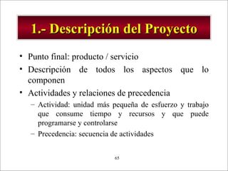 1.- Descripción del Proyecto Punto final: producto / servicio Descripción de todos los aspectos que lo componen Actividades y relaciones de precedencia Actividad: unidad más pequeña de esfuerzo y trabajo que consume tiempo y recursos y que puede programarse y controlarse Precedencia: secuencia de actividades 