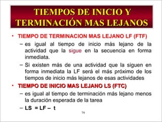 TIEMPOS DE INICIO Y TERMINACIÓN MAS LEJANOS TIEMPO DE TERMINACION MAS LEJANO LF (FTF) es igual al tiempo de inicio más lejano de la actividad que la  sigue  en la secuencia en forma inmediata. Si existen más de una actividad que la siguen en forma inmediata la LF será el más próximo de los tiempos de inicio más lejanos de esas actividades TIEMPO DE INICIO MAS LEJANO LS (FTC) es igual al tiempo de terminación más lejano menos la duración esperada de la tarea LS  = LF –  t 