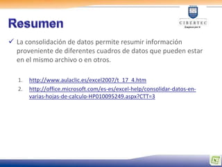  La consolidación de datos permite resumir información
  proveniente de diferentes cuadros de datos que pueden estar
  en el mismo archivo o en otros.

   1.   http://www.aulaclic.es/excel2007/t_17_4.htm
   2.   http://office.microsoft.com/es-es/excel-help/consolidar-datos-en-
        varias-hojas-de-calculo-HP010095249.aspx?CTT=3
 