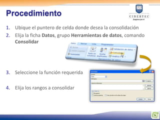 Procedimiento
1. Ubique el puntero de celda donde desea la consolidación
2. Elija la ficha Datos, grupo Herramientas de datos, comando
   Consolidar




3. Seleccione la función requerida

4. Elija los rangos a consolidar
 