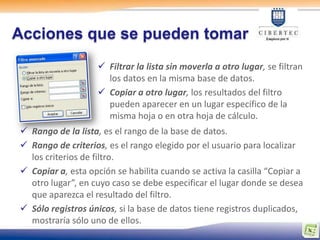 Acciones que se pueden tomar
                     Filtrar la lista sin moverla a otro lugar, se filtran
                      los datos en la misma base de datos.
                     Copiar a otro lugar, los resultados del filtro
                      pueden aparecer en un lugar específico de la
                      misma hoja o en otra hoja de cálculo.
 Rango de la lista, es el rango de la base de datos.
 Rango de criterios, es el rango elegido por el usuario para localizar
  los criterios de filtro.
 Copiar a, esta opción se habilita cuando se activa la casilla “Copiar a
  otro lugar”, en cuyo caso se debe especificar el lugar donde se desea
  que aparezca el resultado del filtro.
 Sólo registros únicos, si la base de datos tiene registros duplicados,
  mostraría sólo uno de ellos.
 