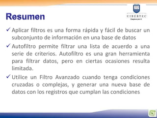  Aplicar filtros es una forma rápida y fácil de buscar un
  subconjunto de información en una base de datos
 Autofiltro permite filtrar una lista de acuerdo a una
  serie de criterios. Autofiltro es una gran herramienta
  para filtrar datos, pero en ciertas ocasiones resulta
  limitada.
 Utilice un Filtro Avanzado cuando tenga condiciones
  cruzadas o complejas, y generar una nueva base de
  datos con los registros que cumplan las condiciones
 