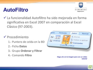  La funcionalidad Autofiltro ha sido mejorada en forma
  significativa en Excel 2007 en comparación al Excel
  Clásico (97-2003).

 Procedimiento
   1.- Puntero de celda en la BD
   2.- Ficha Datos
   3.- Grupo Ordenar y Filtrar
   4.- Comando Filtro              Haga clic en la imagen para ver un video
                                                                    tutorial
 