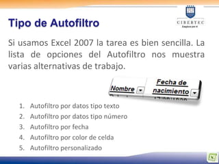 Tipo de Autofiltro
Si usamos Excel 2007 la tarea es bien sencilla. La
lista de opciones del Autofiltro nos muestra
varias alternativas de trabajo.



  1.   Autofiltro por datos tipo texto
  2.   Autofiltro por datos tipo número
  3.   Autofiltro por fecha
  4.   Autofiltro por color de celda
  5.   Autofiltro personalizado
 
