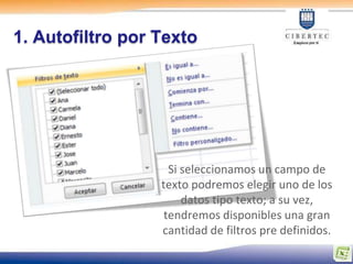 1. Autofiltro por Texto




                    Si seleccionamos un campo de
                  texto podremos elegir uno de los
                       datos tipo texto; a su vez,
                   tendremos disponibles una gran
                  cantidad de filtros pre definidos.
 
