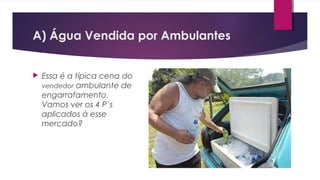  Essa é a típica cena do
vendedor ambulante de
engarrafamento.
Vamos ver os 4 P’s
aplicados à esse
mercado?
A) Água Vendida por Ambulantes
 