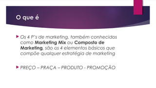 O que é
 Os 4 P’s de marketing, também conhecidos
como Marketing Mix ou Composto de
Marketing, são os 4 elementos básicos que
compõe qualquer estratégia de marketing
 PREÇO – PRAÇA – PRODUTO - PROMOÇÃO
 