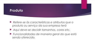 Produto
 Refere-se às características e atributos que o
produto ou serviço da sua empresa terá
 Aqui deve-se decidir tamanhos, cores etc.
 Funcionalidades de maneira geral do que está
sendo oferecido.
 