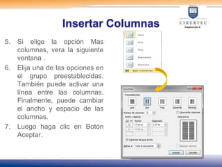 Insertar Columnas
5.   Si elige la opción Mas
     columnas, vera la siguiente
     ventana .
6.   Elija una de las opciones en
     el grupo preestablecidas.
     También puede activar una
     línea entre las columnas.
     Finalmente, puede cambiar
     el ancho y espacio de las
     columnas.
7.   Luego haga clic en Botón
     Aceptar.
 