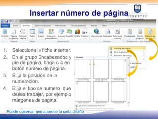 Insertar número de página



1.   Seleccione la ficha insertar.
2.   En el grupo Encabezados y
     pie de pagina, haga clic en
     botón numero de pagina.
3.   Elija la posición de la
     numeración.
4.   Elija el tipo de numero que
     desea trabajar, por ejemplo
     márgenes de pagina.

 Puede observar que aparece la cinta diseño
 