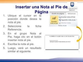 Insertar una Nota al Pie de
                    Página
1. Ubique el cursor en la
   posición donde desea la
   nota al pie.
2. Seleccione       la     ficha
   Referencia.
3. En el grupo Nota al
   Pie, haga clic en el botón
   insertar nota al pie.
4. Escriba la nota al pie.
5. Luego, verá un resultado
   similar al siguiente.
 