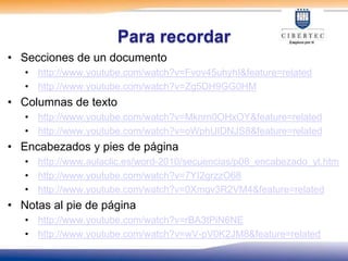Para recordar
• Secciones de un documento
   • http://www.youtube.com/watch?v=Fvov45uhyhI&feature=related
   • http://www.youtube.com/watch?v=Zg5DH9GG0HM
• Columnas de texto
   • http://www.youtube.com/watch?v=Mknrn0OHxOY&feature=related
   • http://www.youtube.com/watch?v=oWphUIDNJS8&feature=related
• Encabezados y pies de página
   • http://www.aulaclic.es/word-2010/secuencias/p08_encabezado_yt.htm
   • http://www.youtube.com/watch?v=7YI2grzzO68
   • http://www.youtube.com/watch?v=0Xmgv3R2VM4&feature=related
• Notas al pie de página
   • http://www.youtube.com/watch?v=rBA3tPiN6NE
   • http://www.youtube.com/watch?v=wV-pV0K2JM8&feature=related
 