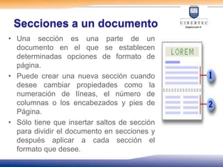 Secciones a un documento
• Una sección es una parte de un
  documento en el que se establecen
  determinadas opciones de formato de
  página.
• Puede crear una nueva sección cuando
  desee cambiar propiedades como la
  numeración de líneas, el número de
  columnas o los encabezados y pies de
  Página.
• Sólo tiene que insertar saltos de sección
  para dividir el documento en secciones y
  después aplicar a cada sección el
  formato que desee.
 