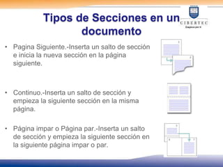 Tipos de Secciones en un
                   documento
• Pagina Siguiente.-Inserta un salto de sección
  e inicia la nueva sección en la página
  siguiente.



• Continuo.-Inserta un salto de sección y
  empieza la siguiente sección en la misma
  página.

• Página impar o Página par.-Inserta un salto
  de sección y empieza la siguiente sección en
  la siguiente página impar o par.
 