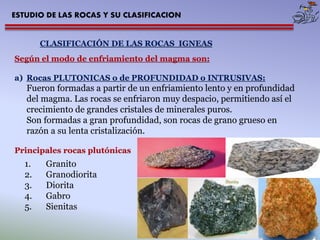 ESTUDIO DE LAS ROCAS Y SU CLASIFICACION 
CLASIFICACIÓN DE LAS ROCAS IGNEAS 
Según el modo de enfriamiento del magma son: 
a)Rocas PLUTONICAS o de PROFUNDIDAD o INTRUSIVAS: Fueron formadas a partir de un enfriamiento lento y en profundidad del magma. Las rocas se enfriaron muy despacio, permitiendo así el crecimiento de grandes cristales de minerales puros. Son formadas a gran profundidad, son rocas de grano grueso en razón a su lenta cristalización. Principales rocas plutónicas 
1.Granito 
2.Granodiorita 
3.Diorita 
4.Gabro 
5.Sienitas  