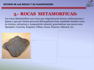 ESTUDIO DE LAS ROCAS Y SU CLASIFICACION 
Las rocas Metamórficas son rocas que originalmente fueron sedimentarias o ígneas y que por ciertos procesos fisicoquímicos han cambiado muchas veces en textura, estructura y composición mineral, generándose una nueva roca. Ejemplos: Cuarcita, Esquisto, Filitas, Gneis, Pizarras, Mármol, etc.  