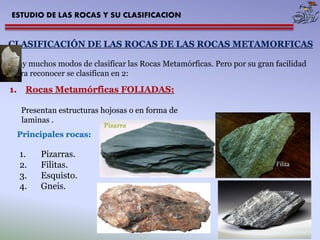 ESTUDIO DE LAS ROCAS Y SU CLASIFICACION 
CLASIFICACIÓN DE LAS ROCAS DE LAS ROCAS METAMORFICAS 
Hay muchos modos de clasificar las Rocas Metamórficas. Pero por su gran facilidad para reconocer se clasifican en 2: 
1.Rocas Metamórficas FOLIADAS: Presentan estructuras hojosas o en forma de laminas . 
1.Pizarras. 
2.Filitas. 
3.Esquisto. 
4.Gneis. 
Principales rocas:  