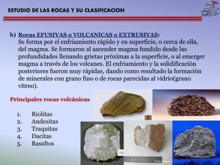ESTUDIO DE LAS ROCAS Y SU CLASIFICACION 
b) Rocas EFUSIVAS o VOLCANICAS o EXTRUSIVAS: 
Se forma por el enfriamiento rápido y en superficie, o cerca de ella, 
del magma. Se formaron al ascender magma fundido desde las 
profundidades llenando grietas próximas a la superficie, o al emerger 
magma a través de los volcanes. El enfriamiento y la solidificación 
posteriores fueron muy rápidas, dando como resultado la formación 
de minerales con grano fino o de rocas parecidas al vidrio(grano 
vítreo). 
Principales rocas volcánicas 
1. Riolitas 
2. Andesitas 
3. Traquitas 
4. Dacitas 
5. Basaltos 
 