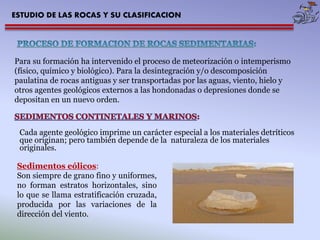 ESTUDIO DE LAS ROCAS Y SU CLASIFICACION 
Para su formación ha intervenido el proceso de meteorización o intemperismo 
(físico, químico y biológico). Para la desintegración y/o descomposición 
paulatina de rocas antiguas y ser transportadas por las aguas, viento, hielo y 
otros agentes geológicos externos a las hondonadas o depresiones donde se 
depositan en un nuevo orden. 
Cada agente geológico imprime un carácter especial a los materiales detríticos 
que originan; pero también depende de la naturaleza de los materiales 
originales. 
Sedimentos eólicos: 
Son siempre de grano fino y uniformes, 
no forman estratos horizontales, sino 
lo que se llama estratificación cruzada, 
producida por las variaciones de la 
dirección del viento. 
 