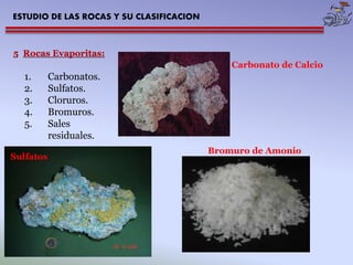 ESTUDIO DE LAS ROCAS Y SU CLASIFICACION 
5 Rocas Evaporitas: 
1. Carbonatos. 
2. Sulfatos. 
3. Cloruros. 
4. Bromuros. 
5. Sales 
residuales. 
Carbonato de Calcio 
Sulfatos 
Bromuro de Amonio 
 