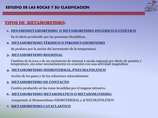 ESTUDIO DE LAS ROCAS Y SU CLASIFICACION 
1. DINAMOMETAMORFISMO O METAMORFISMO DINÁMICO O CINÉTICO 
Es el efecto producido por las presiones litostáticas. 
2. METAMORFISMO TÉRMICO O PIROMETAMORFISMO 
Se produce por la acción del incremento de la temperatura. 
3. METAMORFISMO REGIONAL 
Cambios de la roca o de un yacimiento de mineral a escala regional por efecto de presión y 
temperatura ,sin estar necesariamente en conexión con una actividad magmática. 
4. METAMORFISMO HIDROTERMAL,PNEUMATOLITICO 
Acción de los gases y de las soluciones mineralizantes 
5. METAMORFISMO DE CONTACTO 
Cambio producido en las rocas invadidas por el magma intrusivo. 
6. METAMORFISMO METASOMATICO O METASOMATISMO: 
comprende al Metamorfismo HIDROTERMAL y al NEUMATOLITICO 
7. METAMORFISMO CATACLASTICO 
 