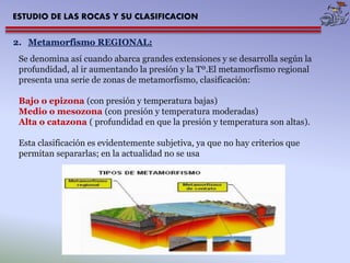 ESTUDIO DE LAS ROCAS Y SU CLASIFICACION 
2. Metamorfismo REGIONAL: 
Se denomina así cuando abarca grandes extensiones y se desarrolla según la 
profundidad, al ir aumentando la presión y la Tº.El metamorfismo regional 
presenta una serie de zonas de metamorfismo, clasificación: 
Bajo o epizona (con presión y temperatura bajas) 
Medio o mesozona (con presión y temperatura moderadas) 
Alta o catazona ( profundidad en que la presión y temperatura son altas). 
Esta clasificación es evidentemente subjetiva, ya que no hay criterios que 
permitan separarlas; en la actualidad no se usa 
 