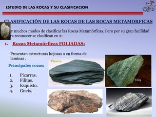 ESTUDIO DE LAS ROCAS Y SU CLASIFICACION 
CLASIFICACIÓN DE LAS ROCAS DE LAS ROCAS METAMORFICAS 
Hay muchos modos de clasificar las Rocas Metamórficas. Pero por su gran facilidad 
para reconocer se clasifican en 2: 
1. Rocas Metamórficas FOLIADAS: 
Presentan estructuras hojosas o en forma de 
laminas . 
Principales rocas: 
1. Pizarras. 
2. Filitas. 
3. Esquisto. 
4. Gneis. 
 