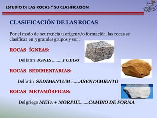 ESTUDIO DE LAS ROCAS Y SU CLASIFICACION 
CLASIFICACIÓN DE LAS ROCAS 
Por el modo de ocurrencia u origen y/o formación, las rocas se 
clasifican en 3 grandes grupos y son: 
Del latín IGNIS ………FUEGO 
Del latín SEDIMENTUM…….ASENTAMIENTO 
Del griego META + MORPHE…….CAMBIO DE FORMA 
 