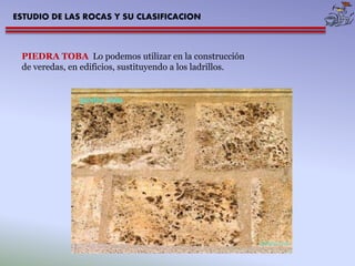 ESTUDIO DE LAS ROCAS Y SU CLASIFICACION 
PIEDRA TOBA Lo podemos utilizar en la construcción 
de veredas, en edificios, sustituyendo a los ladrillos. 
 