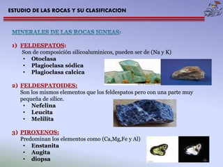 ESTUDIO DE LAS ROCAS Y SU CLASIFICACION 
1) FELDESPATOS: 
Son de composición silicoaluminicos, pueden ser de (Na y K) 
• Otoclasa 
• Plagioclasa sódica 
• Plagioclasa calcica 
2) FELDESPATOIDES: 
Son los mismos elementos que los feldespatos pero con una parte muy 
pequeña de sílice. 
• Nefelina 
• Leucita 
• Melilita 
3) PIROXENOS: 
Predominan los elementos como (Ca,Mg,Fe y Al) 
• Enstanita 
• Augita 
• diopsa 
 