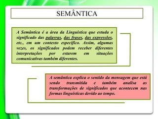 A Semântica é a área da Linguística que estuda o
significado das palavras, das frases, das expressões,
etc., em um contexto específico. Assim, algumas
vezes, os significados podem receber diferentes
interpretações por estarem em situações
comunicativas também diferentes.
SEMÂNTICA
A semântica explica o sentido da mensagem que está
sendo transmitida e também analisa as
transformações de significados que acontecem nas
formas linguísticas devido ao tempo.
 