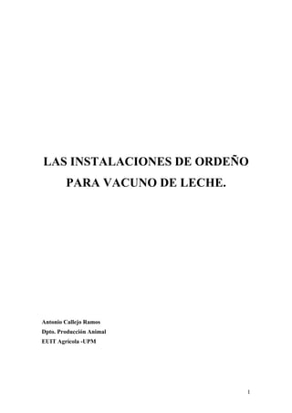 1
LAS INSTALACIONES DE ORDEÑO
PARA VACUNO DE LECHE.
Antonio Callejo Ramos
Dpto. Producción Animal
EUIT Agrícola -UPM
 