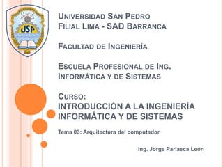 UNIVERSIDAD SAN PEDRO
FILIAL LIMA - SAD BARRANCA
FACULTAD DE INGENIERÍA
ESCUELA PROFESIONAL DE ING.
INFORMÁTICA Y DE SISTEMAS
CURSO:
INTRODUCCIÓN A LA INGENIERÍA
INFORMÁTICA Y DE SISTEMAS
Tema 03: Arquitectura del computador
Ing. Jorge Pariasca León
 