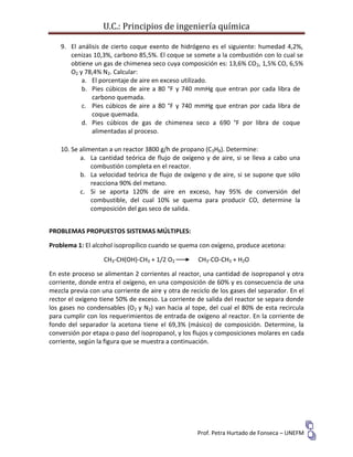U.C.: Principios de ingeniería química
Prof. Petra Hurtado de Fonseca – UNEFM
9. El análisis de cierto coque exento de hidrógeno es el siguiente: humedad 4,2%,
cenizas 10,3%, carbono 85,5%. El coque se somete a la combustión con lo cual se
obtiene un gas de chimenea seco cuya composición es: 13,6% CO2, 1,5% CO, 6,5%
O2 y 78,4% N2. Calcular:
a. El porcentaje de aire en exceso utilizado.
b. Pies cúbicos de aire a 80 °F y 740 mmHg que entran por cada libra de
carbono quemada.
c. Pies cúbicos de aire a 80 °F y 740 mmHg que entran por cada libra de
coque quemada.
d. Pies cúbicos de gas de chimenea seco a 690 °F por libra de coque
alimentadas al proceso.
10. Se alimentan a un reactor 3800 g/h de propano (C3H8). Determine:
a. La cantidad teórica de flujo de oxígeno y de aire, si se lleva a cabo una
combustión completa en el reactor.
b. La velocidad teórica de flujo de oxígeno y de aire, si se supone que sólo
reacciona 90% del metano.
c. Si se aporta 120% de aire en exceso, hay 95% de conversión del
combustible, del cual 10% se quema para producir CO, determine la
composición del gas seco de salida.
PROBLEMAS PROPUESTOS SISTEMAS MÚLTIPLES:
Problema 1: El alcohol isopropílico cuando se quema con oxígeno, produce acetona:
CH3-CH(OH)-CH3 + 1/2 O2 CH3-CO-CH3 + H2O
En este proceso se alimentan 2 corrientes al reactor, una cantidad de isopropanol y otra
corriente, donde entra el oxígeno, en una composición de 60% y es consecuencia de una
mezcla previa con una corriente de aire y otra de reciclo de los gases del separador. En el
rector el oxígeno tiene 50% de exceso. La corriente de salida del reactor se separa donde
los gases no condensables (O2 y N2) van hacia al tope, del cual el 80% de esta recircula
para cumplir con los requerimientos de entrada de oxígeno al reactor. En la corriente de
fondo del separador la acetona tiene el 69,3% (másico) de composición. Determine, la
conversión por etapa o paso del isopropanol, y los flujos y composiciones molares en cada
corriente, según la figura que se muestra a continuación.
 