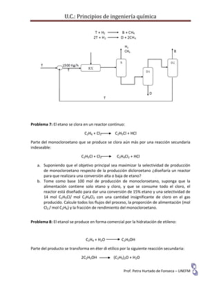 U.C.: Principios de ingeniería química
Prof. Petra Hurtado de Fonseca – UNEFM
Problema 7: El etano se clora en un reactor continuo:
C2H6 + Cl2 C2H5Cl + HCl
Parte del monocloroetano que se produce se clora aún más por una reacción secundaria
indeseable:
C2H5Cl + Cl2 C2H4Cl2 + HCl
a. Suponiendo que el objetivo principal sea maximizar la selectividad de producción
de monocloroetano respecto de la producción dicloroetano ¿diseñaría un reactor
para que realizara una conversión alta o baja de etano?
b. Tome como base 100 mol de producción de monocloroetano, suponga que la
alimentación contiene solo etano y cloro, y que se consume todo el cloro, el
reactor está diseñado para dar una conversión de 15% etano y una selectividad de
14 mol C2H5Cl/ mol C2H4Cl2 con una cantidad insignificante de cloro en el gas
producido. Calcule todos los flujos del proceso, la proporción de alimentación (mol
Cl2 / mol C2H6) y la fracción de rendimiento del monocloroetano.
Problema 8: El etanol se produce en forma comercial por la hidratación de etileno:
C2H4 + H2O C2H5OH
Parte del producto se transforma en éter di etílico por la siguiente reacción secundaria:
2C2H5OH (C2H5)2O + H2O
 