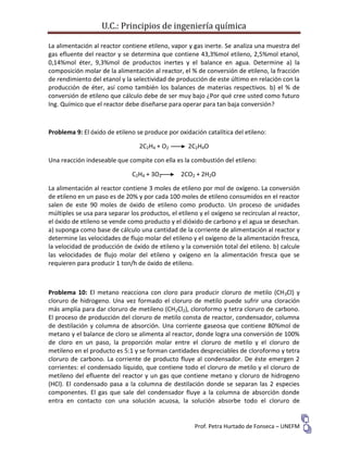 U.C.: Principios de ingeniería química
Prof. Petra Hurtado de Fonseca – UNEFM
La alimentación al reactor contiene etileno, vapor y gas inerte. Se analiza una muestra del
gas efluente del reactor y se determina que contiene 43,3%mol etileno, 2,5%mol etanol,
0,14%mol éter, 9,3%mol de productos inertes y el balance en agua. Determine a) la
composición molar de la alimentación al reactor, el % de conversión de etileno, la fracción
de rendimiento del etanol y la selectividad de producción de este último en relación con la
producción de éter, así como también los balances de materias respectivos. b) el % de
conversión de etileno que cálculo debe de ser muy bajo ¿Por qué cree usted como futuro
Ing. Químico que el reactor debe diseñarse para operar para tan baja conversión?
Problema 9: El óxido de etileno se produce por oxidación catalítica del etileno:
2C2H4 + O2 2C2H4O
Una reacción indeseable que compite con ella es la combustión del etileno:
C2H4 + 3O2 2CO2 + 2H2O
La alimentación al reactor contiene 3 moles de etileno por mol de oxígeno. La conversión
de etileno en un paso es de 20% y por cada 100 moles de etileno consumidos en el reactor
salen de este 90 moles de óxido de etileno como producto. Un proceso de unidades
múltiples se usa para separar los productos, el etileno y el oxígeno se recirculan al reactor,
el óxido de etileno se vende como producto y el dióxido de carbono y el agua se desechan.
a) suponga como base de cálculo una cantidad de la corriente de alimentación al reactor y
determine las velocidades de flujo molar del etileno y el oxígeno de la alimentación fresca,
la velocidad de producción de óxido de etileno y la conversión total del etileno. b) calcule
las velocidades de flujo molar del etileno y oxígeno en la alimentación fresca que se
requieren para producir 1 ton/h de óxido de etileno.
Problema 10: El metano reacciona con cloro para producir cloruro de metilo (CH3Cl) y
cloruro de hidrogeno. Una vez formado el cloruro de metilo puede sufrir una cloración
más amplia para dar cloruro de metileno (CH2Cl2), cloroformo y tetra cloruro de carbono.
El proceso de producción del cloruro de metilo consta de reactor, condensador, columna
de destilación y columna de absorción. Una corriente gaseosa que contiene 80%mol de
metano y el balance de cloro se alimenta al reactor, donde logra una conversión de 100%
de cloro en un paso, la proporción molar entre el cloruro de metilo y el cloruro de
metileno en el producto es 5:1 y se forman cantidades despreciables de cloroformo y tetra
cloruro de carbono. La corriente de producto fluye al condensador. De éste emergen 2
corrientes: el condensado líquido, que contiene todo el cloruro de metilo y el cloruro de
metileno del efluente del reactor y un gas que contiene metano y cloruro de hidrogeno
(HCl). El condensado pasa a la columna de destilación donde se separan las 2 especies
componentes. El gas que sale del condensador fluye a la columna de absorción donde
entra en contacto con una solución acuosa, la solución absorbe todo el cloruro de
 