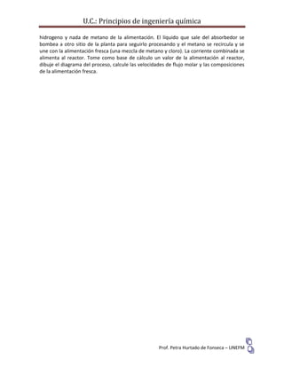 U.C.: Principios de ingeniería química
Prof. Petra Hurtado de Fonseca – UNEFM
hidrogeno y nada de metano de la alimentación. El líquido que sale del absorbedor se
bombea a otro sitio de la planta para seguirlo procesando y el metano se recircula y se
une con la alimentación fresca (una mezcla de metano y cloro). La corriente combinada se
alimenta al reactor. Tome como base de cálculo un valor de la alimentación al reactor,
dibuje el diagrama del proceso, calcule las velocidades de flujo molar y las composiciones
de la alimentación fresca.
 