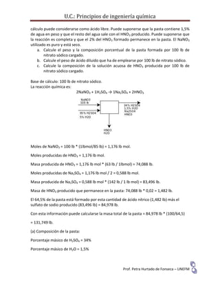 U.C.: Principios de ingeniería química
Prof. Petra Hurtado de Fonseca – UNEFM
cálculo puede considerarse como ácido libre. Puede suponerse que la pasta contiene 1,5%
de agua en peso y que el resto del agua sale con el HNO3 producido. Puede suponerse que
la reacción es completa y que el 2% del HNO3 formado permanece en la pasta. El NaNO3
utilizado es puro y está seco.
a. Calcule el peso y la composición porcentual de la pasta formada por 100 lb de
nitrato sódico cargado.
b. Calcule el peso de ácido diluido que ha de emplearse por 100 lb de nitrato sódico.
c. Calcule la composición de la solución acuosa de HNO3 producida por 100 lb de
nitrato sódico cargado.
Base de cálculo: 100 lb de nitrato sódico.
La reacción química es:
2NaNO3 + 1H2SO4 → 1Na2SO4 + 2HNO3
Moles de NaNO3 = 100 lb * (1lbmol/85 lb) = 1,176 lb mol.
Moles producidas de HNO3 = 1,176 lb mol.
Masa producida de HNO3 = 1,176 lb mol * (63 lb / 1lbmol) = 74,088 lb.
Moles producidas de Na2SO4 = 1,176 lb mol / 2 = 0,588 lb mol.
Masa producida de Na2SO4 = 0,588 lb mol * (142 lb / 1 lb mol) = 83,496 lb.
Masa de HNO3 producido que permanece en la pasta: 74,088 lb * 0,02 = 1,482 lb.
El 64,5% de la pasta está formado por esta cantidad de ácido nítrico (1,482 lb) más el
sulfato de sodio producido (83,496 lb) = 84,978 lb.
Con esta información puede calcularse la masa total de la pasta = 84,978 lb * (100/64,5)
= 131,749 lb.
(a) Composición de la pasta:
Porcentaje másico de H2SO4 = 34%
Porcentaje másico de H2O = 1,5%
 